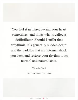 You feel it in there, pacing your heart sometimes, and it has what’s called a defibrillator. Should I suffer that arhythmia, it’s generally sudden death. and the paddles that are internal shock you back and restore your rhythm to its normal and natural state Picture Quote #1
