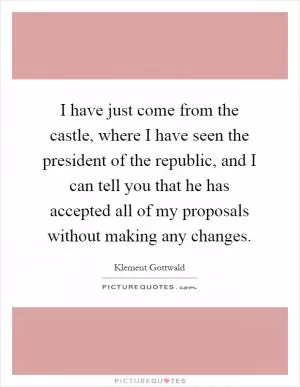 I have just come from the castle, where I have seen the president of the republic, and I can tell you that he has accepted all of my proposals without making any changes Picture Quote #1