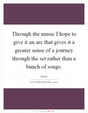 Through the music I hope to give it an arc that gives it a greater sense of a journey through the set rather than a bunch of songs Picture Quote #1