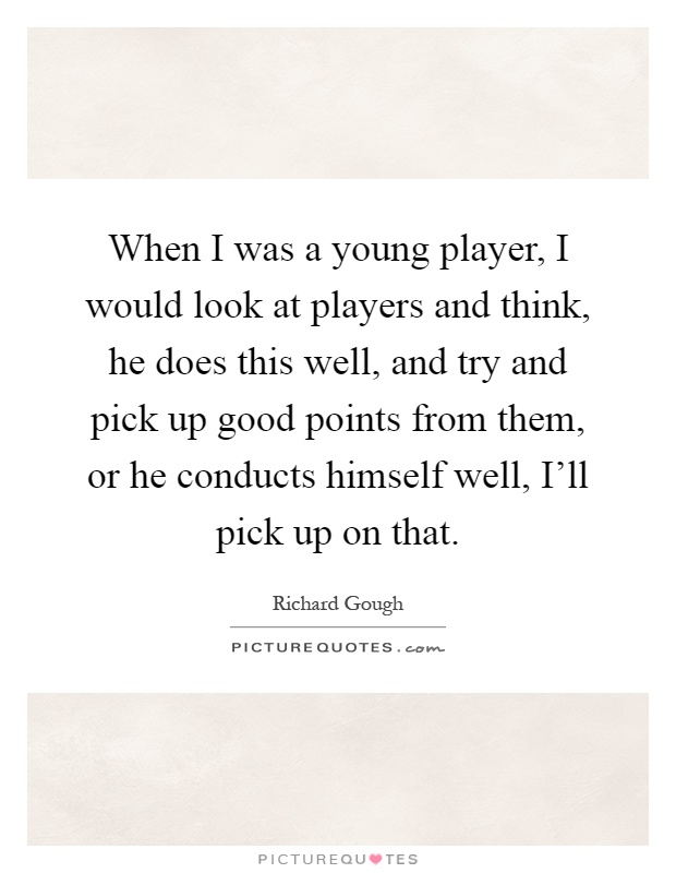 When I was a young player, I would look at players and think, he does this well, and try and pick up good points from them, or he conducts himself well, I'll pick up on that Picture Quote #1
