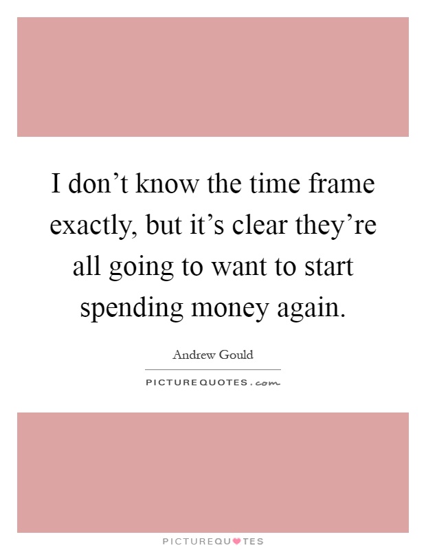 I don't know the time frame exactly, but it's clear they're all going to want to start spending money again Picture Quote #1