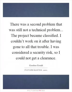 There was a second problem that was still not a technical problem... The project became classified. I couldn’t work on it after having gone to all that trouble. I was considered a security risk, so I could not get a clearance Picture Quote #1