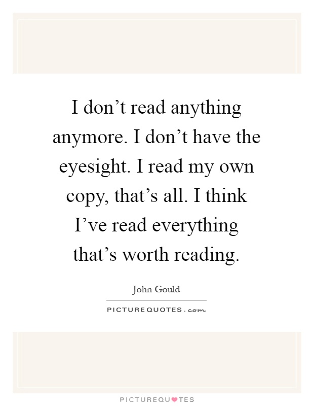 I don't read anything anymore. I don't have the eyesight. I read my own copy, that's all. I think I've read everything that's worth reading Picture Quote #1