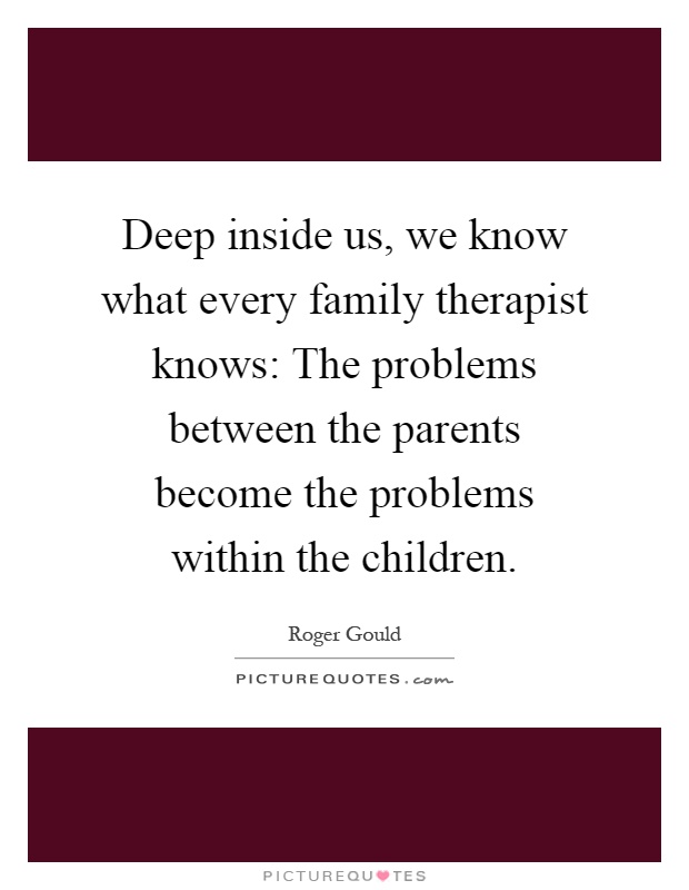 Deep inside us, we know what every family therapist knows: The problems between the parents become the problems within the children Picture Quote #1