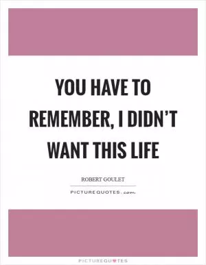 You have to remember, I didn’t want this life Picture Quote #1