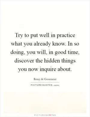 Try to put well in practice what you already know. In so doing, you will, in good time, discover the hidden things you now inquire about Picture Quote #1