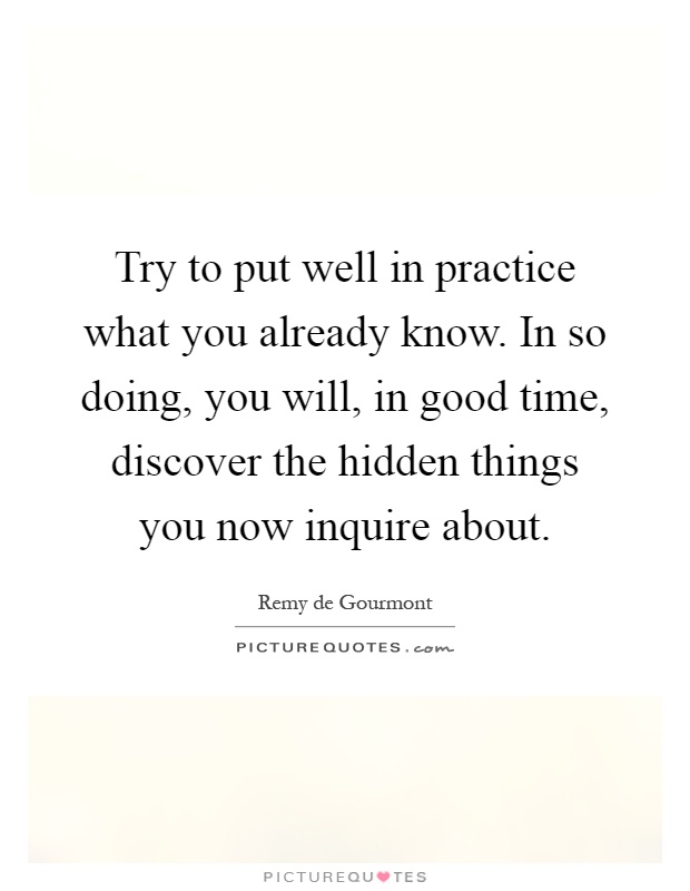 Try to put well in practice what you already know. In so doing, you will, in good time, discover the hidden things you now inquire about Picture Quote #1