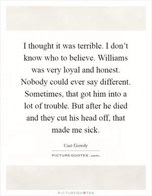 I thought it was terrible. I don’t know who to believe. Williams was very loyal and honest. Nobody could ever say different. Sometimes, that got him into a lot of trouble. But after he died and they cut his head off, that made me sick Picture Quote #1