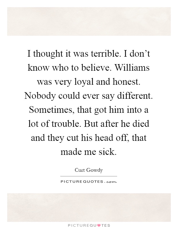 I thought it was terrible. I don't know who to believe. Williams was very loyal and honest. Nobody could ever say different. Sometimes, that got him into a lot of trouble. But after he died and they cut his head off, that made me sick Picture Quote #1