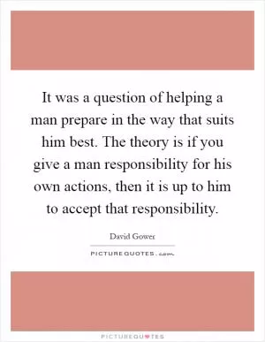 It was a question of helping a man prepare in the way that suits him best. The theory is if you give a man responsibility for his own actions, then it is up to him to accept that responsibility Picture Quote #1