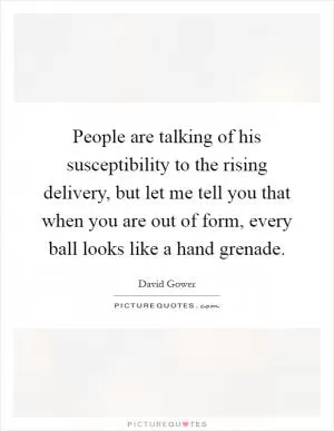 People are talking of his susceptibility to the rising delivery, but let me tell you that when you are out of form, every ball looks like a hand grenade Picture Quote #1