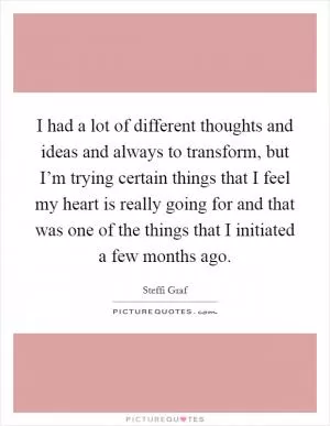 I had a lot of different thoughts and ideas and always to transform, but I’m trying certain things that I feel my heart is really going for and that was one of the things that I initiated a few months ago Picture Quote #1