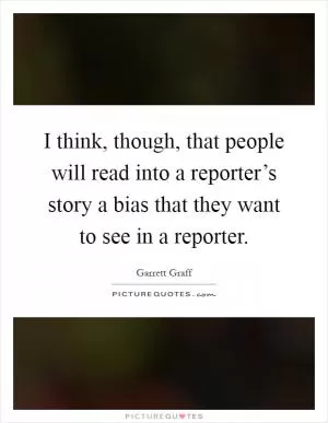 I think, though, that people will read into a reporter’s story a bias that they want to see in a reporter Picture Quote #1