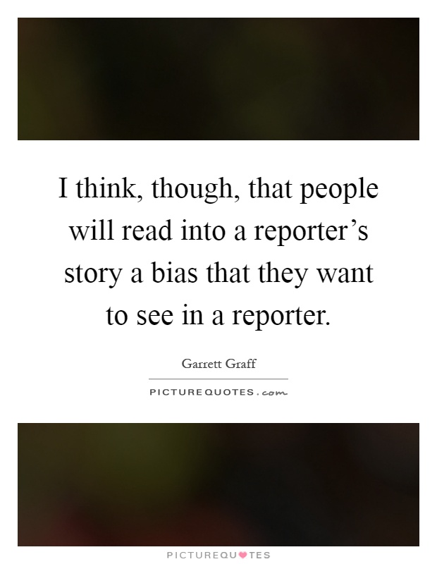 I think, though, that people will read into a reporter's story a bias that they want to see in a reporter Picture Quote #1