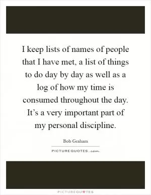 I keep lists of names of people that I have met, a list of things to do day by day as well as a log of how my time is consumed throughout the day. It’s a very important part of my personal discipline Picture Quote #1