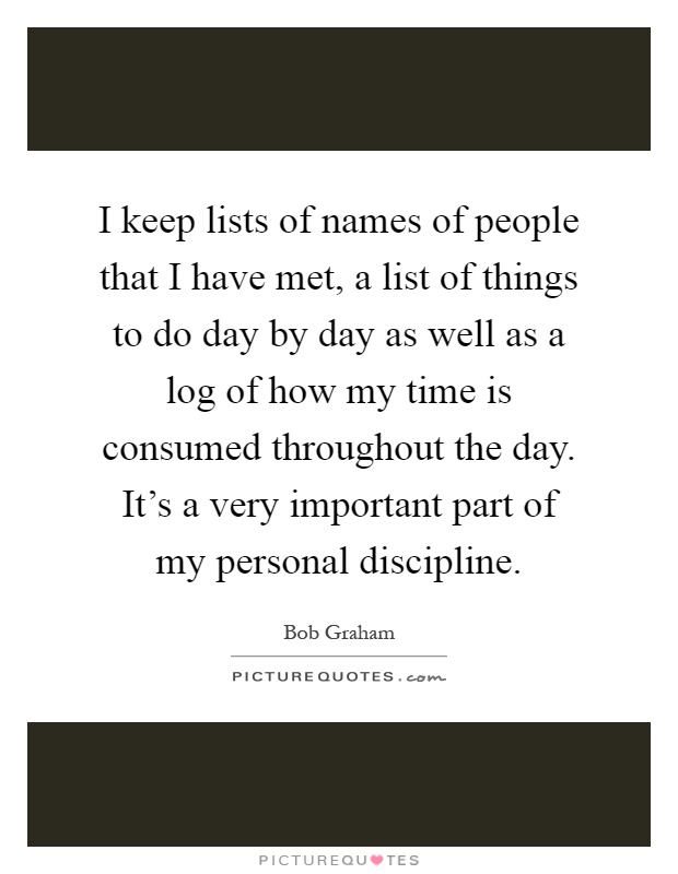 I keep lists of names of people that I have met, a list of things to do day by day as well as a log of how my time is consumed throughout the day. It's a very important part of my personal discipline Picture Quote #1