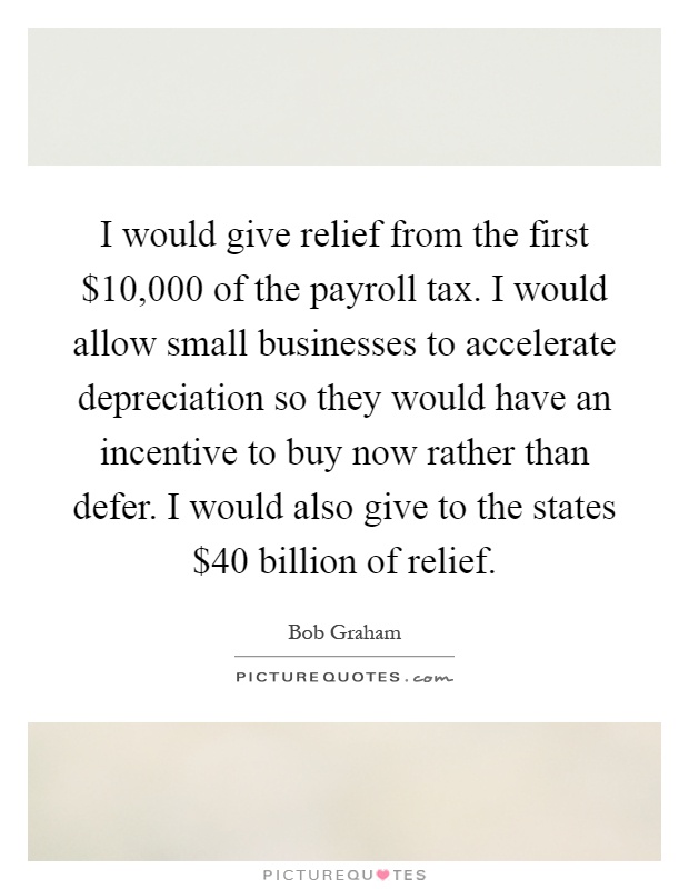 I would give relief from the first $10,000 of the payroll tax. I would allow small businesses to accelerate depreciation so they would have an incentive to buy now rather than defer. I would also give to the states $40 billion of relief Picture Quote #1
