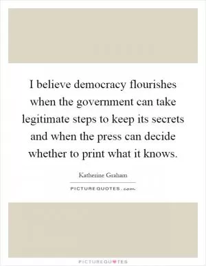 I believe democracy flourishes when the government can take legitimate steps to keep its secrets and when the press can decide whether to print what it knows Picture Quote #1