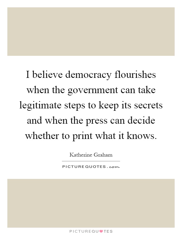 I believe democracy flourishes when the government can take legitimate steps to keep its secrets and when the press can decide whether to print what it knows Picture Quote #1