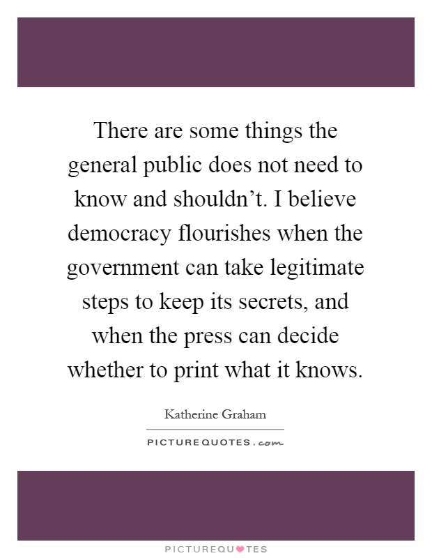 There are some things the general public does not need to know and shouldn't. I believe democracy flourishes when the government can take legitimate steps to keep its secrets, and when the press can decide whether to print what it knows Picture Quote #1