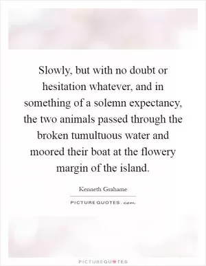 Slowly, but with no doubt or hesitation whatever, and in something of a solemn expectancy, the two animals passed through the broken tumultuous water and moored their boat at the flowery margin of the island Picture Quote #1