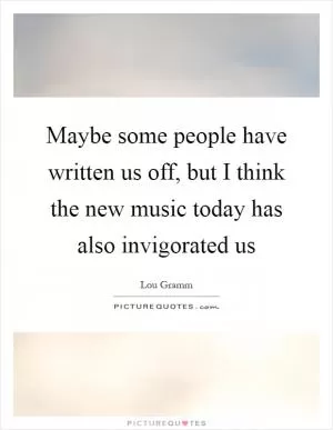 Maybe some people have written us off, but I think the new music today has also invigorated us Picture Quote #1