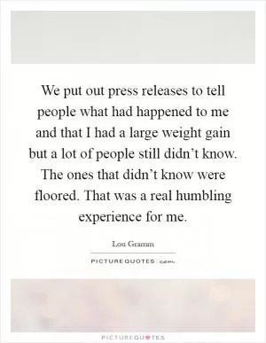 We put out press releases to tell people what had happened to me and that I had a large weight gain but a lot of people still didn’t know. The ones that didn’t know were floored. That was a real humbling experience for me Picture Quote #1