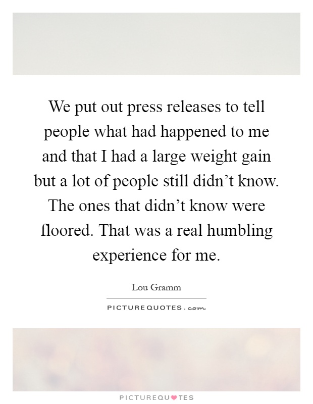 We put out press releases to tell people what had happened to me and that I had a large weight gain but a lot of people still didn't know. The ones that didn't know were floored. That was a real humbling experience for me Picture Quote #1