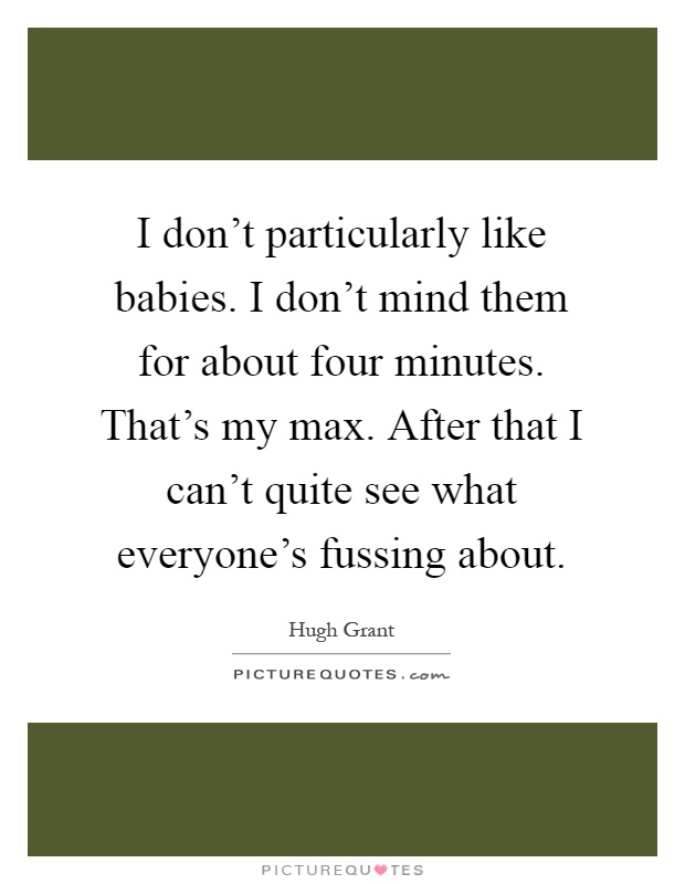 I don't particularly like babies. I don't mind them for about four minutes. That's my max. After that I can't quite see what everyone's fussing about Picture Quote #1