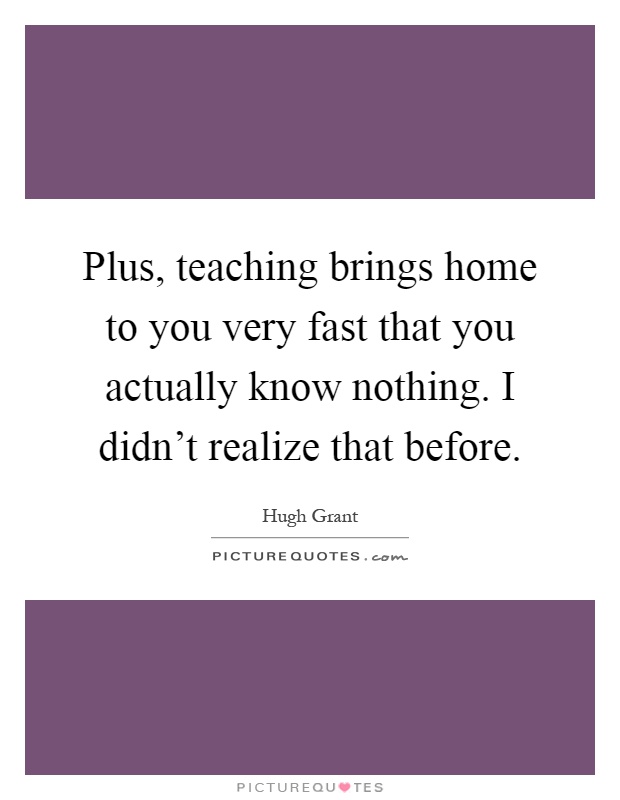 Plus, teaching brings home to you very fast that you actually know nothing. I didn't realize that before Picture Quote #1