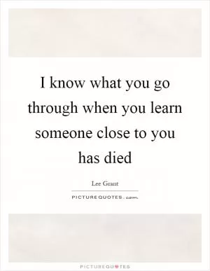I know what you go through when you learn someone close to you has died Picture Quote #1