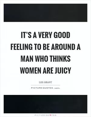 It’s a very good feeling to be around a man who thinks women are juicy Picture Quote #1