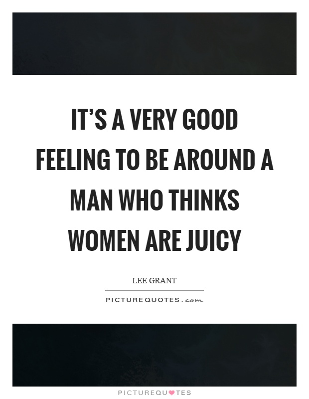 It's a very good feeling to be around a man who thinks women are juicy Picture Quote #1