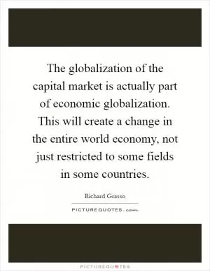 The globalization of the capital market is actually part of economic globalization. This will create a change in the entire world economy, not just restricted to some fields in some countries Picture Quote #1