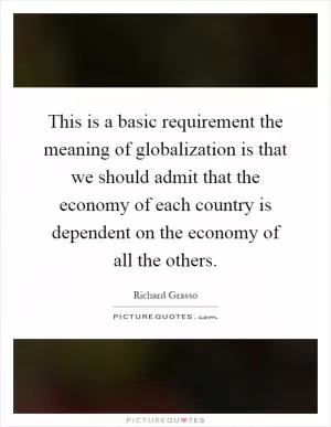 This is a basic requirement the meaning of globalization is that we should admit that the economy of each country is dependent on the economy of all the others Picture Quote #1