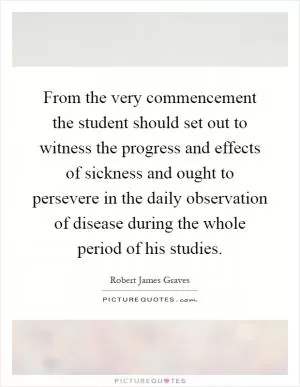 From the very commencement the student should set out to witness the progress and effects of sickness and ought to persevere in the daily observation of disease during the whole period of his studies Picture Quote #1