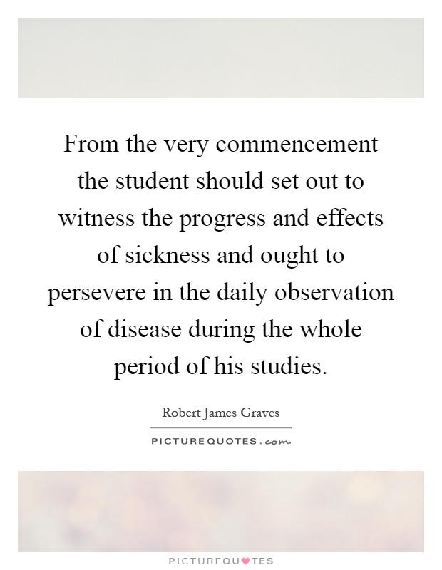 From the very commencement the student should set out to witness the progress and effects of sickness and ought to persevere in the daily observation of disease during the whole period of his studies Picture Quote #1