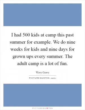 I had 500 kids at camp this past summer for example. We do nine weeks for kids and nine days for grown ups every summer. The adult camp is a lot of fun Picture Quote #1