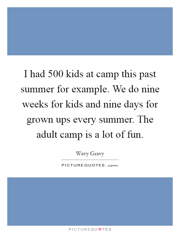 I had 500 kids at camp this past summer for example. We do nine weeks for kids and nine days for grown ups every summer. The adult camp is a lot of fun Picture Quote #1