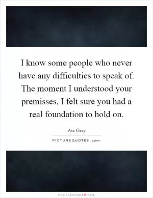 I know some people who never have any difficulties to speak of. The moment I understood your premisses, I felt sure you had a real foundation to hold on Picture Quote #1
