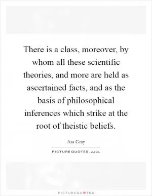 There is a class, moreover, by whom all these scientific theories, and more are held as ascertained facts, and as the basis of philosophical inferences which strike at the root of theistic beliefs Picture Quote #1
