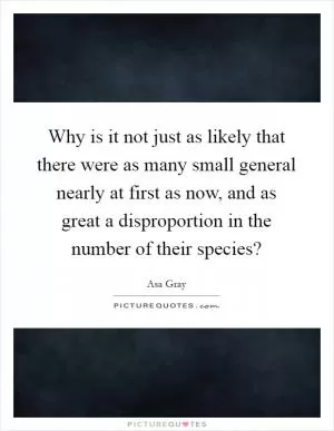 Why is it not just as likely that there were as many small general nearly at first as now, and as great a disproportion in the number of their species? Picture Quote #1