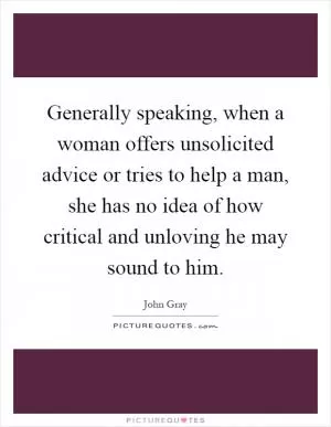 Generally speaking, when a woman offers unsolicited advice or tries to help a man, she has no idea of how critical and unloving he may sound to him Picture Quote #1