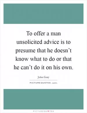 To offer a man unsolicited advice is to presume that he doesn’t know what to do or that he can’t do it on his own Picture Quote #1