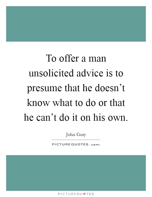 To offer a man unsolicited advice is to presume that he doesn't know what to do or that he can't do it on his own Picture Quote #1