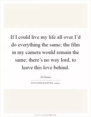 If I could live my life all over I’d do everything the same; the film in my camera would remain the same; there’s no way lord, to leave this love behind Picture Quote #1