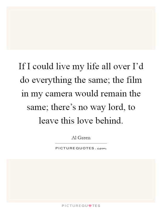 If I could live my life all over I'd do everything the same; the film in my camera would remain the same; there's no way lord, to leave this love behind Picture Quote #1