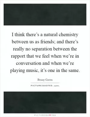 I think there’s a natural chemistry between us as friends; and there’s really no separation between the rapport that we feel when we’re in conversation and when we’re playing music, it’s one in the same Picture Quote #1