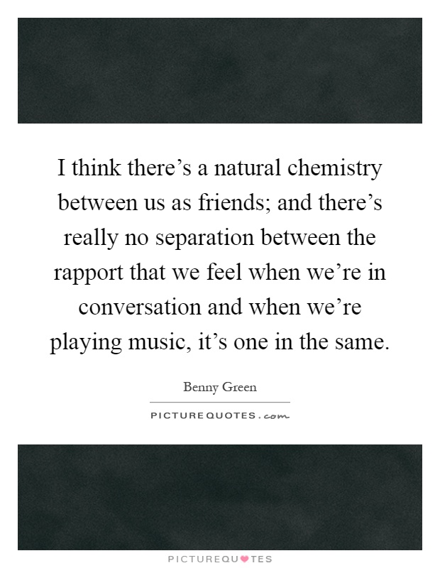 I think there's a natural chemistry between us as friends; and there's really no separation between the rapport that we feel when we're in conversation and when we're playing music, it's one in the same Picture Quote #1