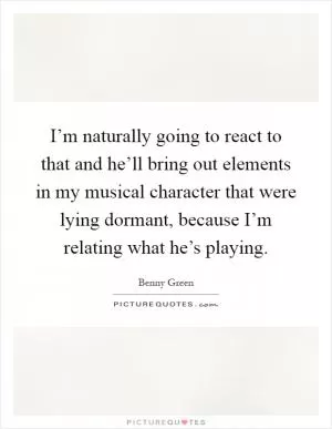 I’m naturally going to react to that and he’ll bring out elements in my musical character that were lying dormant, because I’m relating what he’s playing Picture Quote #1